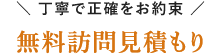 ＼ 丁寧で正確をお約束 ／ 無料訪問見積もり